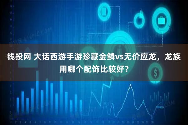 钱投网 大话西游手游珍藏金鳞vs无价应龙，龙族用哪个配饰比较好？